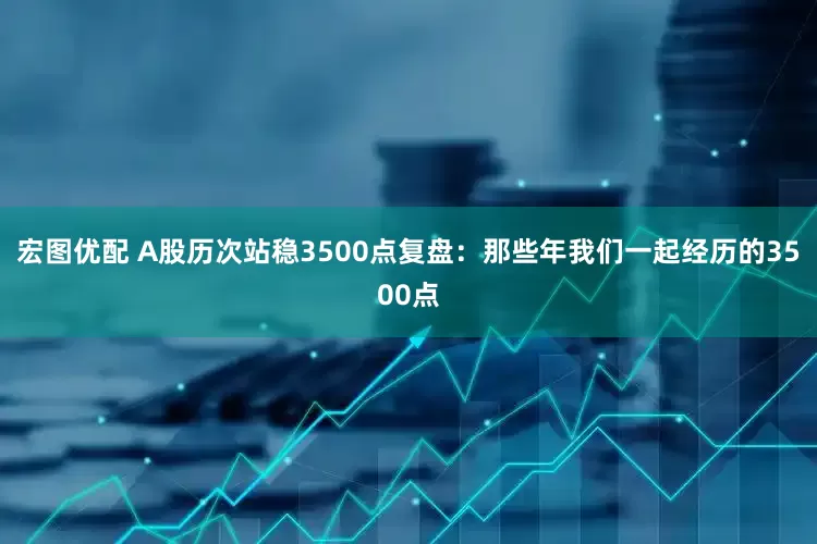 宏图优配 A股历次站稳3500点复盘：那些年我们一起经历的3500点