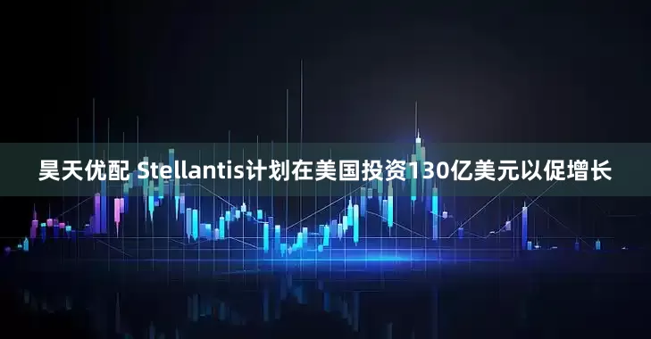 昊天优配 Stellantis计划在美国投资130亿美元以促增长