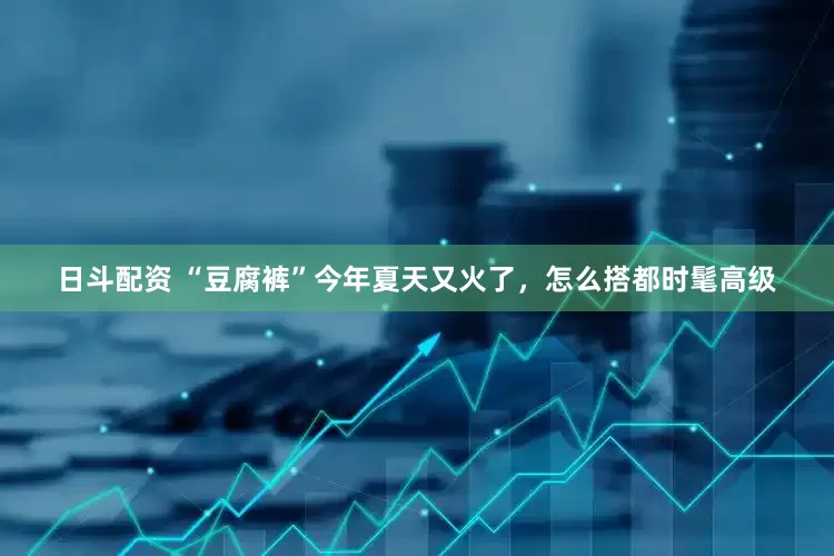 日斗配资 “豆腐裤”今年夏天又火了，怎么搭都时髦高级